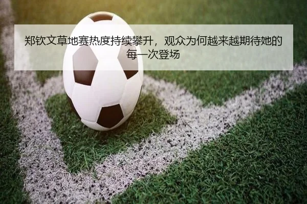 郑钦文草地赛热度持续攀升，观众为何越来越期待她的每一次登场