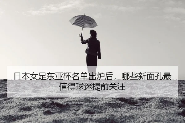日本女足东亚杯名单出炉后，哪些新面孔最值得球迷提前关注